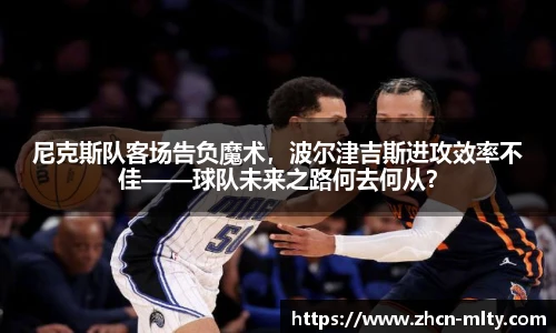 尼克斯队客场告负魔术，波尔津吉斯进攻效率不佳——球队未来之路何去何从？